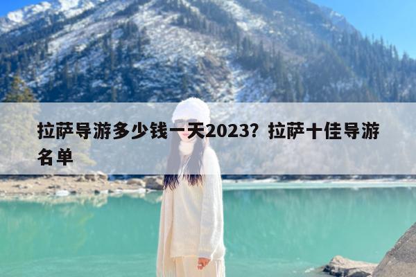 拉萨导游多少钱一天2023?拉萨十佳导游名单