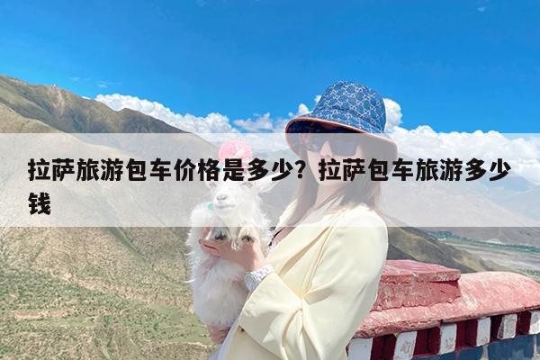 拉萨旅游包车价格是多少?拉萨包车旅游多少钱