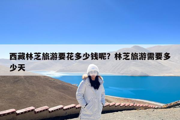 西藏林芝旅游要花多少钱呢?林芝旅游需要多少天