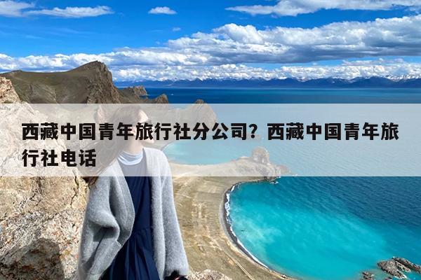 西藏中国青年旅行社分公司?西藏中国青年旅行社电话