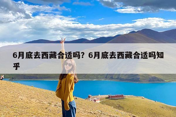 6月底去西藏合适吗?6月底去西藏合适吗知乎