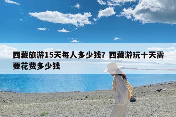 西藏旅游15天每人多少钱?西藏游玩十天需要花费多少钱