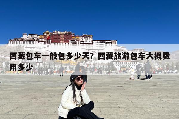 西藏包车一般包多少天?西藏旅游包车大概费用多少