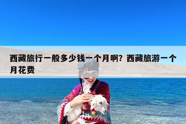 西藏旅行一般多少钱一个月啊?西藏旅游一个月花费