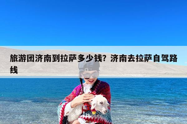 旅游团济南到拉萨多少钱?济南去拉萨自驾路线