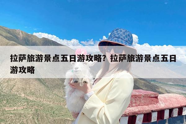 拉萨旅游景点五日游攻略?拉萨旅游景点五日游攻略