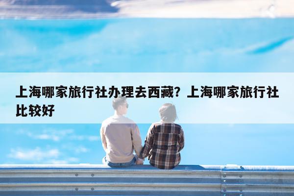 上海哪家旅行社办理去西藏?上海哪家旅行社比较好