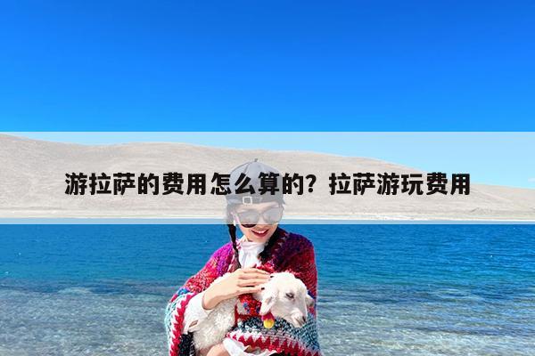 游拉萨的费用怎么算的?拉萨游玩费用