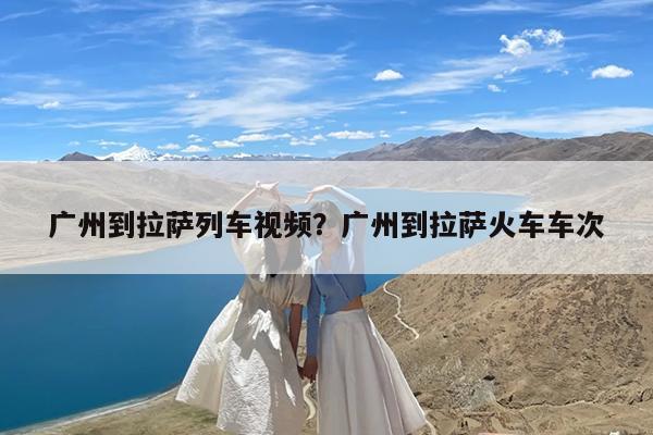 广州到拉萨列车视频?广州到拉萨火车车次