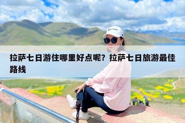 拉萨七日游住哪里好点呢?拉萨七日旅游最佳路线