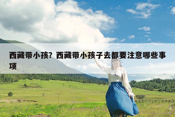 西藏带小孩?西藏带小孩子去都要注意哪些事项