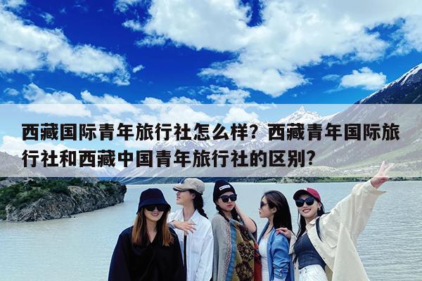 西藏国际青年旅行社怎么样?西藏青年国际旅行社和西藏中国青年旅行社的区别?