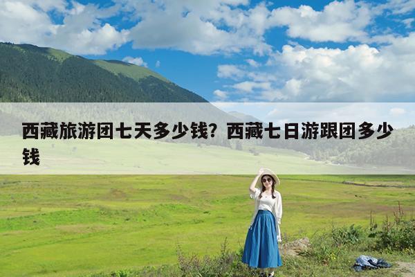 西藏旅游团七天多少钱?西藏七日游跟团多少钱