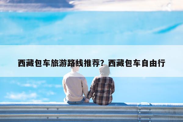 西藏包车旅游路线推荐?西藏包车自由行