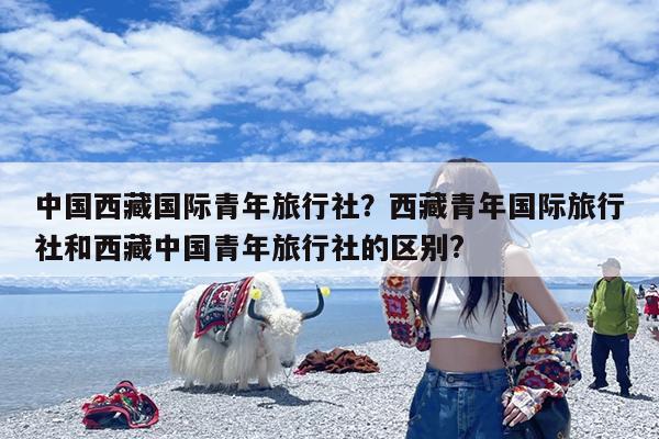 中国西藏国际青年旅行社?西藏青年国际旅行社和西藏中国青年旅行社的区别?