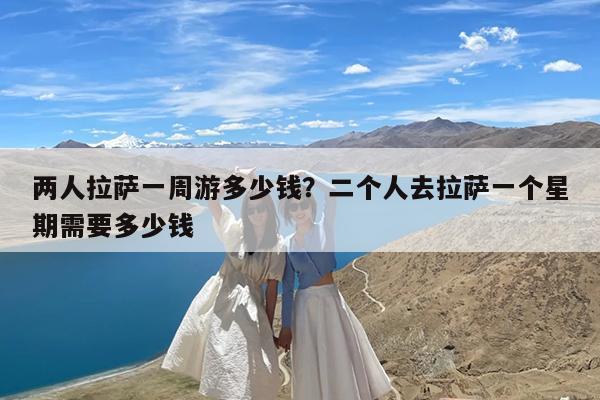 两人拉萨一周游多少钱?二个人去拉萨一个星期需要多少钱