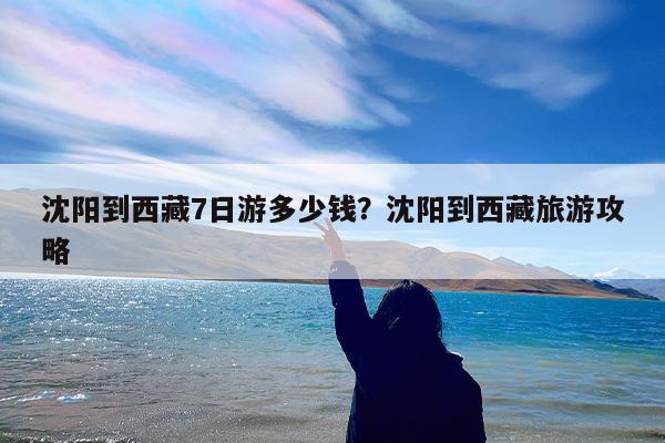 沈阳到西藏7日游多少钱?沈阳到西藏旅游攻略