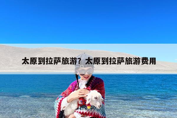 太原到拉萨旅游?太原到拉萨旅游费用