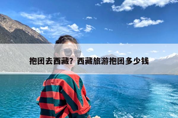 抱团去西藏?西藏旅游抱团多少钱