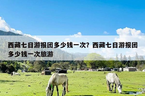 西藏七日游报团多少钱一次?西藏七日游报团多少钱一次旅游