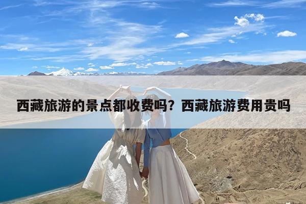 西藏旅游的景点都收费吗?西藏旅游费用贵吗