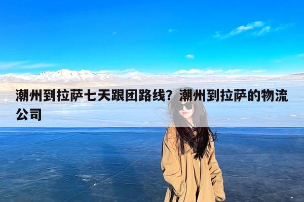 潮州到拉萨七天跟团路线?潮州到拉萨的物流公司