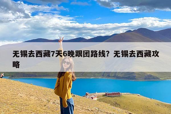 无锡去西藏7天6晚跟团路线?无锡去西藏攻略