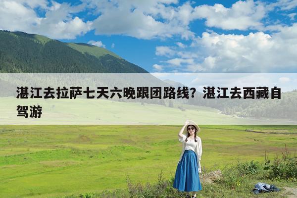 湛江去拉萨七天六晚跟团路线?湛江去西藏自驾游