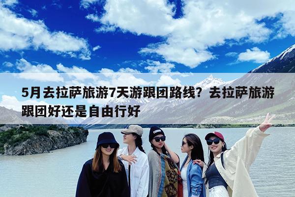 5月去拉萨旅游7天游跟团路线?去拉萨旅游跟团好还是自由行好