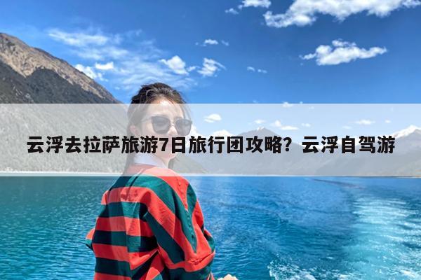 云浮去拉萨旅游7日旅行团攻略?云浮自驾游
