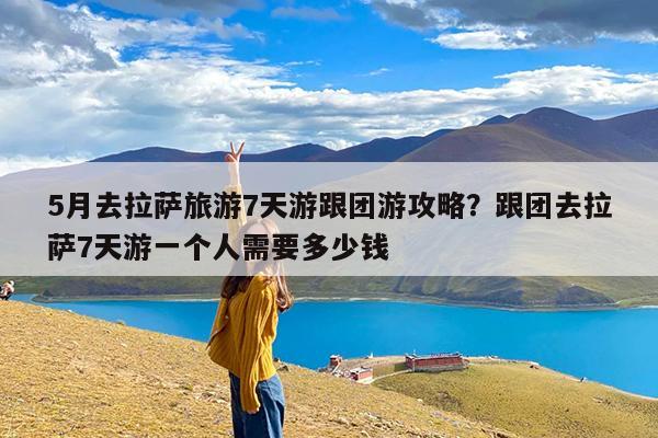 5月去拉萨旅游7天游跟团游攻略?跟团去拉萨7天游一个人需要多少钱