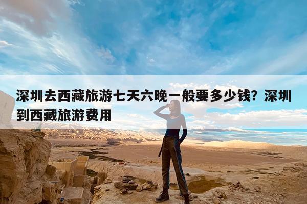 深圳去西藏旅游七天六晚一般要多少钱?深圳到西藏旅游费用