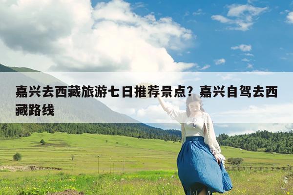 嘉兴去西藏旅游七日推荐景点?嘉兴自驾去西藏路线