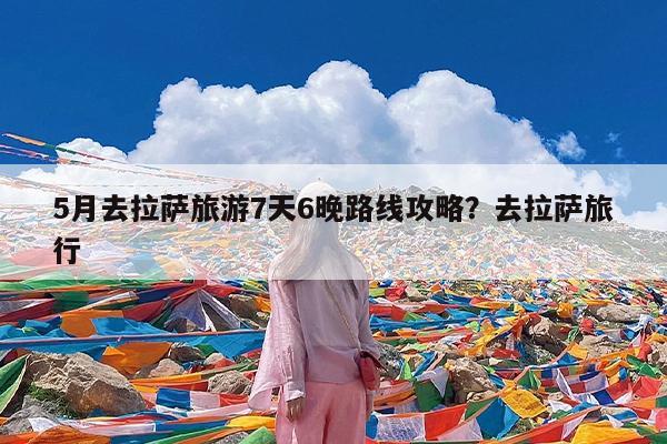 5月去拉萨旅游7天6晚路线攻略?去拉萨旅行