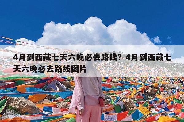 4月到西藏七天六晚必去路线?4月到西藏七天六晚必去路线图片