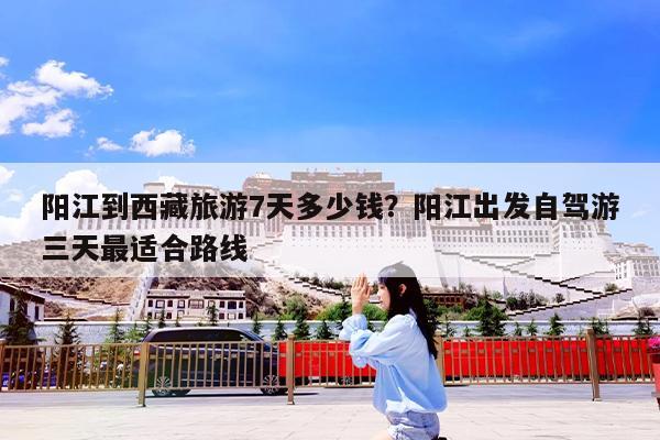 阳江到西藏旅游7天多少钱?阳江出发自驾游三天最适合路线