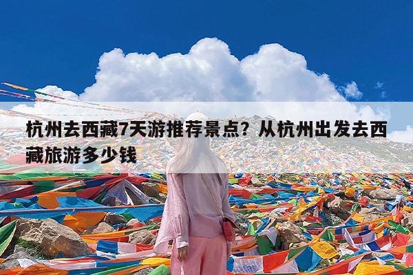 杭州去西藏7天游推荐景点?从杭州出发去西藏旅游多少钱