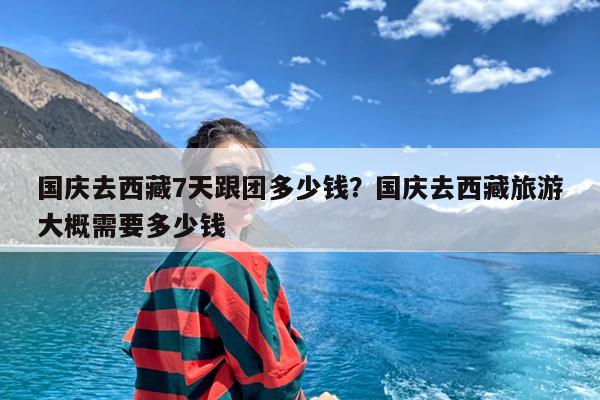 国庆去西藏7天跟团多少钱?国庆去西藏旅游大概需要多少钱