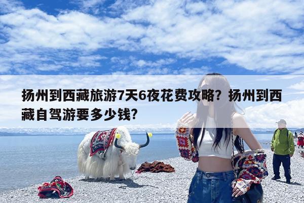扬州到西藏旅游7天6夜花费攻略?扬州到西藏自驾游要多少钱?