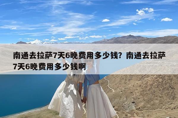 南通去拉萨7天6晚费用多少钱?南通去拉萨7天6晚费用多少钱啊