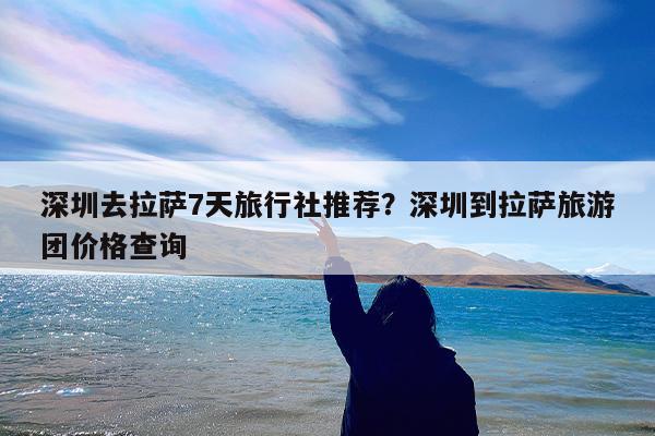 深圳去拉萨7天旅行社推荐?深圳到拉萨旅游团价格查询
