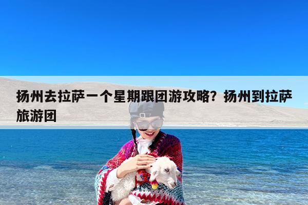 扬州去拉萨一个星期跟团游攻略?扬州到拉萨旅游团
