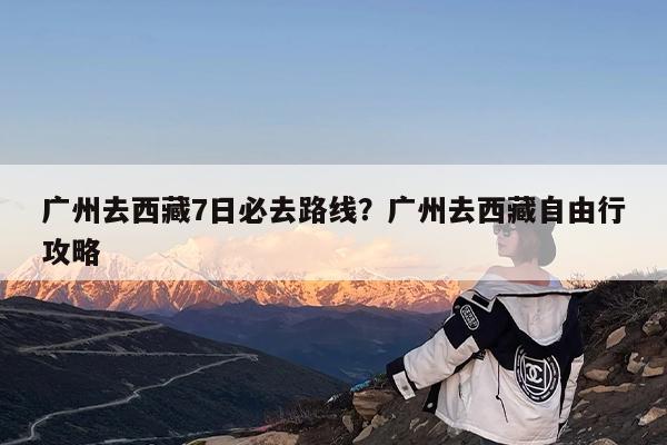 广州去西藏7日必去路线?广州去西藏自由行攻略