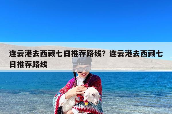 连云港去西藏七日推荐路线?连云港去西藏七日推荐路线