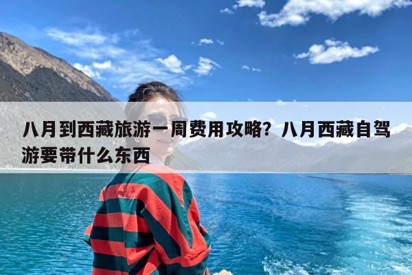 八月到西藏旅游一周费用攻略?八月西藏自驾游要带什么东西