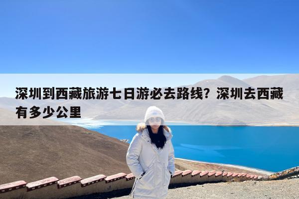 深圳到西藏旅游七日游必去路线?深圳去西藏有多少公里