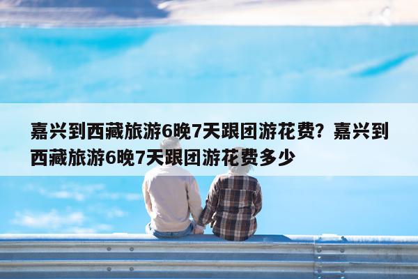 嘉兴到西藏旅游6晚7天跟团游花费?嘉兴到西藏旅游6晚7天跟团游花费多少