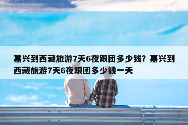 嘉兴到西藏旅游7天6夜跟团多少钱?嘉兴到西藏旅游7天6夜跟团多少钱一天
