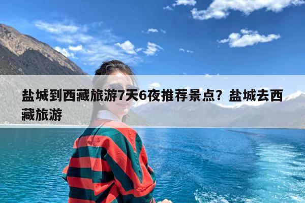 盐城到西藏旅游7天6夜推荐景点?盐城去西藏旅游