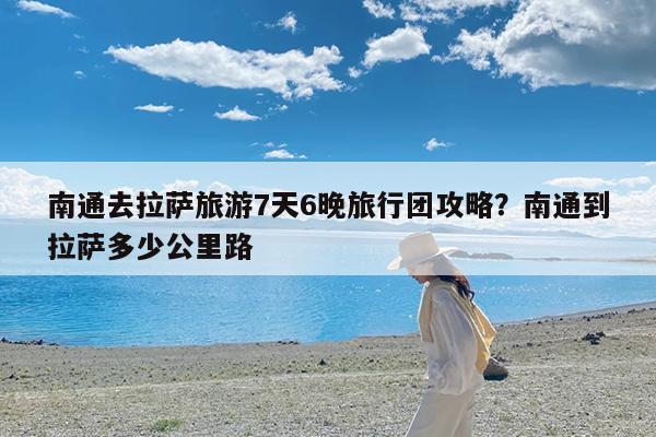 南通去拉萨旅游7天6晚旅行团攻略?南通到拉萨多少公里路